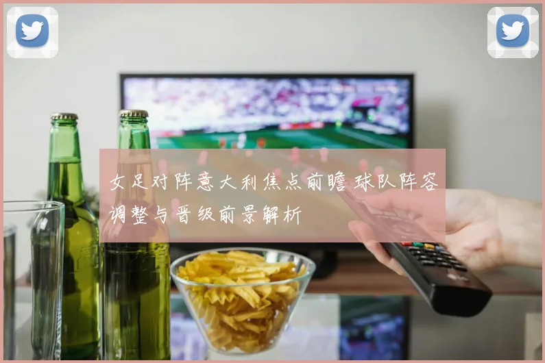 女足对阵意大利焦点前瞻 球队阵容调整与晋级前景解析