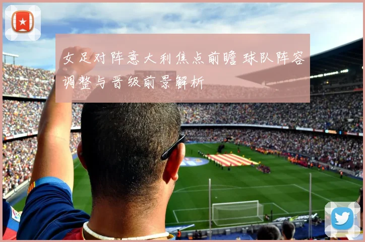 女足对阵意大利焦点前瞻 球队阵容调整与晋级前景解析