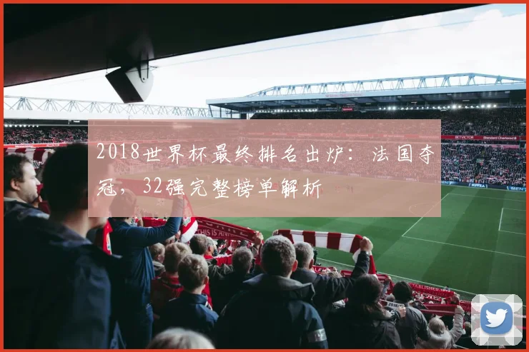 2018世界杯最终排名出炉：法国夺冠，32强完整榜单解析