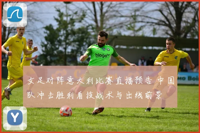 女足对阵意大利比赛直播预告 中国队冲击胜利看技战术与出线前景