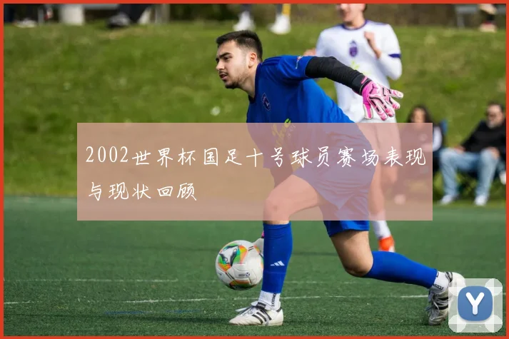 2002世界杯国足十号球员赛场表现与现状回顾